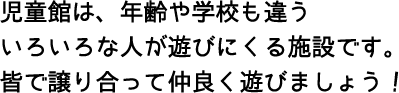 児童館は、年齢や学校も違ういろいろな人が遊びにくる施設です。皆で譲り合って仲良く遊びましょう!