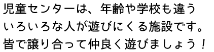 児童センターは、年齢や学校も違ういろいろな人が遊びにくる施設です。皆で譲り合って仲良く遊びましょう!