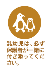 乳幼児は、必ず保護者が一緒に付き添ってください。